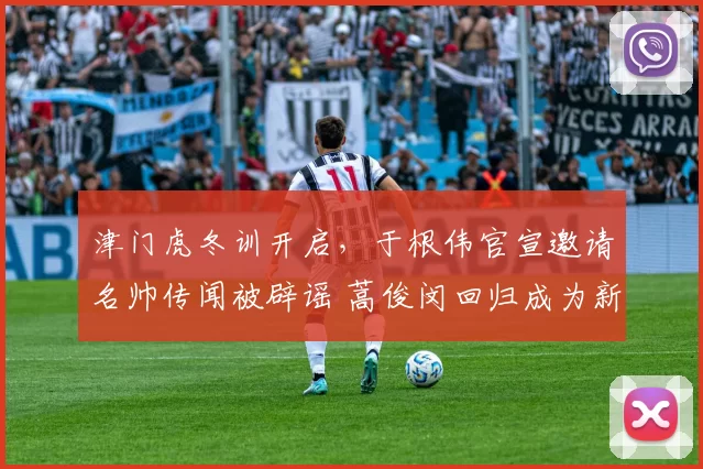 津门虎冬训开启,于根伟官宣邀请名帅传闻被辟谣 蒿俊闵回归成为新期待_阿代米_本赛季_主教练