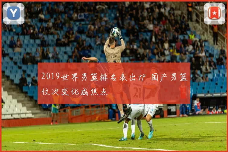 2019世界男篮排名表出炉 国产男篮位次变化成焦点