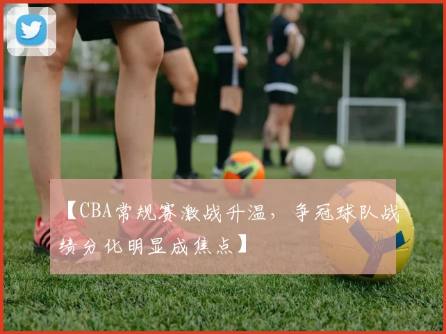 【CBA常规赛激战升温,争冠球队战绩分化明显成焦点】