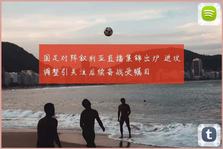 国足对阵叙利亚直播集锦出炉 进攻调整引关注后续备战受瞩目