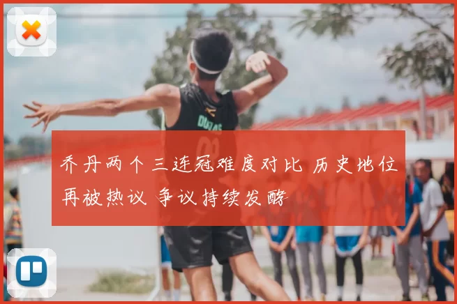 乔丹两个三连冠难度对比 历史地位再被热议 争议持续发酵