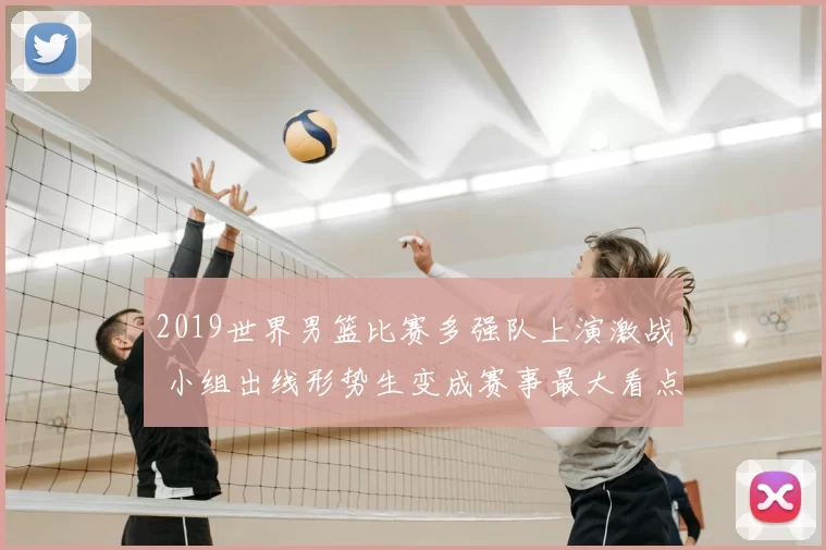 2019世界男篮比赛多强队上演激战 小组出线形势生变成赛事最大看点