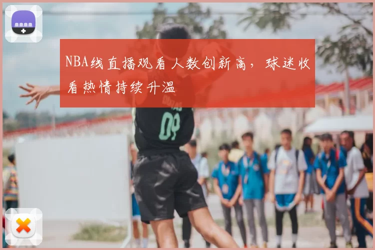 NBA线直播观看人数创新高,球迷收看热情持续升温