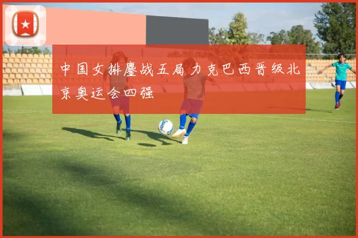 中国女排鏖战五局力克巴西晋级北京奥运会四强