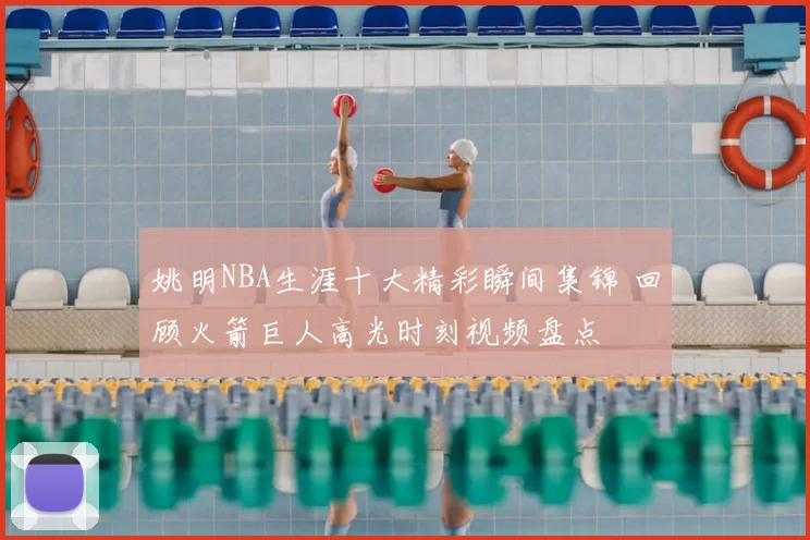 姚明NBA生涯十大精彩瞬间集锦 回顾火箭巨人高光时刻视频盘点