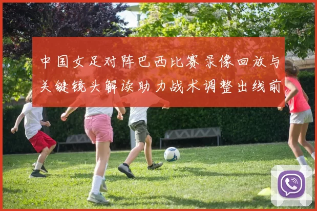 中国女足对阵巴西比赛录像回放与关键镜头解读助力战术调整出线前景