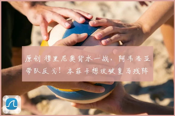 原创 穆里尼奥背水一战，阿韦洛亚带队反戈！本菲卡想攻破皇马残阵，却正中对手反击命门