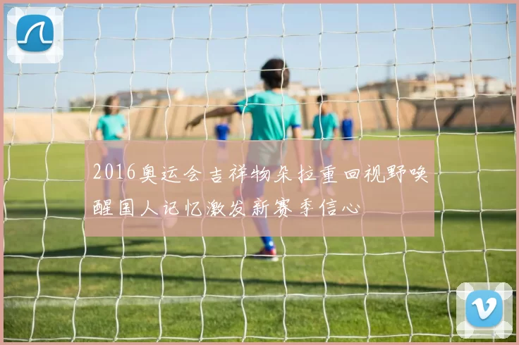 2016奥运会吉祥物朵拉重回视野唤醒国人记忆激发新赛季信心