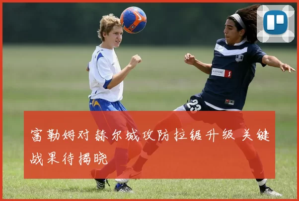 富勒姆对赫尔城攻防拉锯升级 关键战果待揭晓