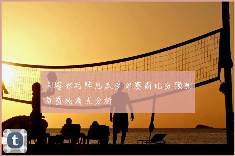 卡塔尔对阵厄瓜多尔赛前比分预测与首轮看点分析