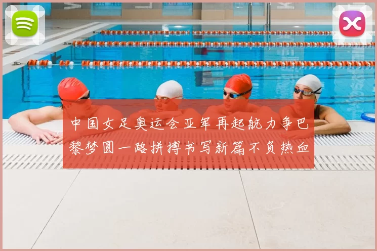 中国女足奥运会亚军再起航力争巴黎梦圆一路拼搏书写新篇不负热血