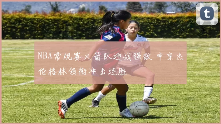 NBA常规赛火箭队迎战强敌 申京杰伦格林领衔冲击连胜
