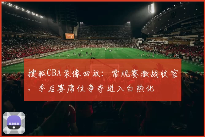 搜狐CBA录像回放：常规赛激战收官，季后赛席位争夺进入白热化