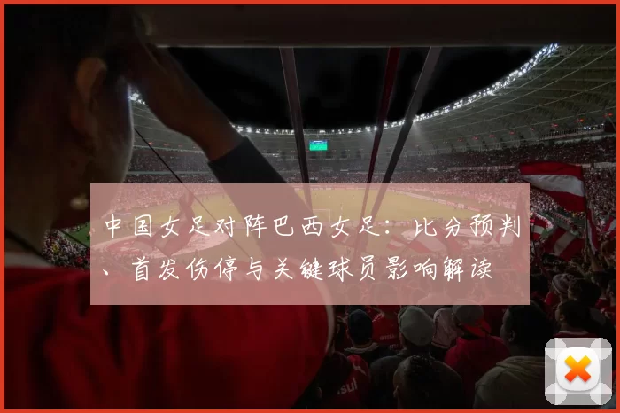 中国女足对阵巴西女足:比分预判、首发伤停与关键球员影响解读