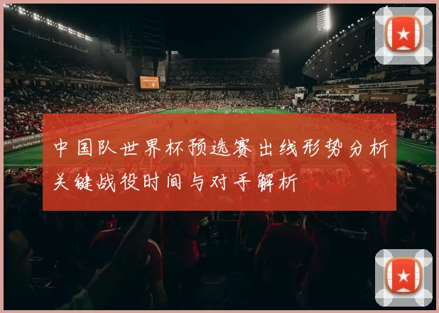 中国队世界杯预选赛出线形势分析关键战役时间与对手解析