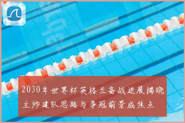 2030年世界杯英格兰备战进展揭晓主帅建队思路与争冠前景成焦点