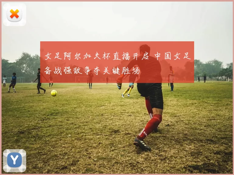 女足阿尔加夫杯直播开启 中国女足备战强敌争夺关键胜场