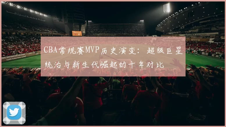 CBA常规赛MVP历史演变:超级巨星统治与新生代崛起的十年对比