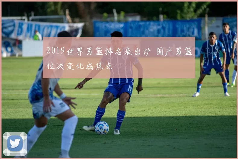 2019世界男篮排名表出炉 国产男篮位次变化成焦点