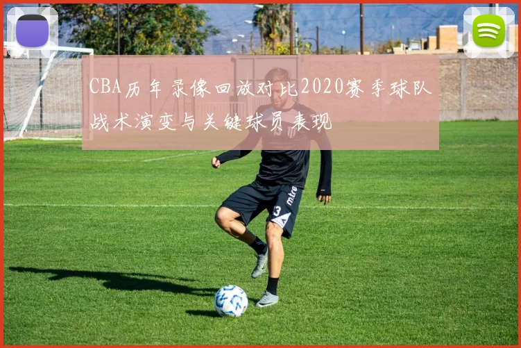 CBA历年录像回放对比2020赛季球队战术演变与关键球员表现