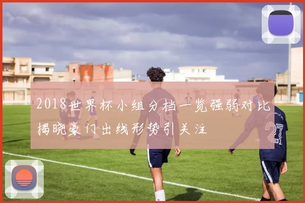 2018世界杯小组分档一览强弱对比揭晓豪门出线形势引关注