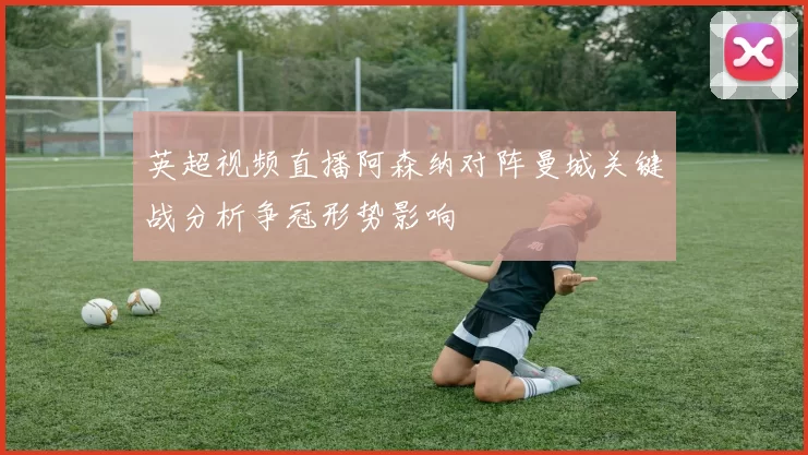 英超视频直播阿森纳对阵曼城关键战分析争冠形势影响