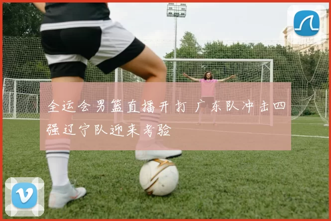 全运会男篮直播开打 广东队冲击四强辽宁队迎来考验