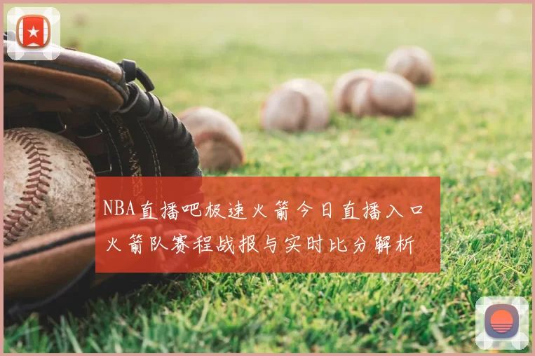 NBA直播吧极速火箭今日直播入口 火箭队赛程战报与实时比分解析