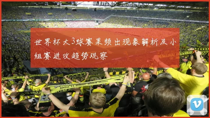 世界杯大3球赛果频出现象解析及小组赛进攻趋势观察