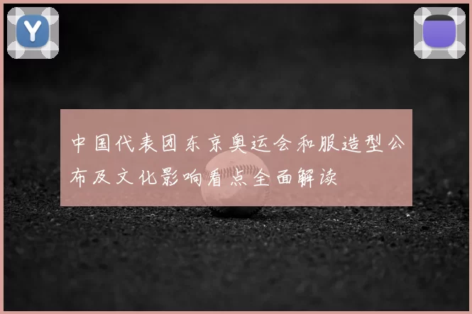 中国代表团东京奥运会和服造型公布及文化影响看点全面解读