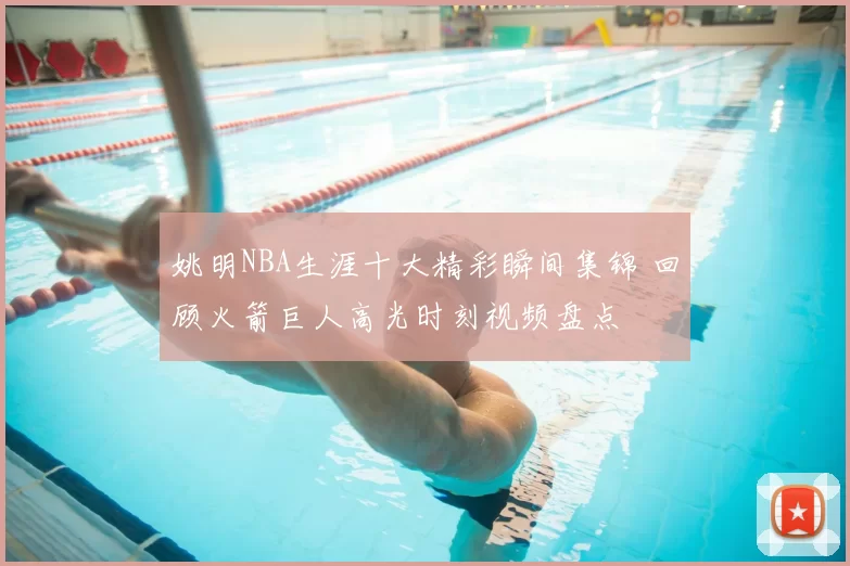 姚明NBA生涯十大精彩瞬间集锦 回顾火箭巨人高光时刻视频盘点
