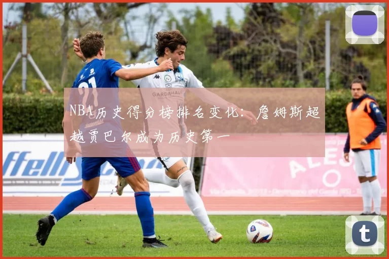 NBA历史得分榜排名变化：詹姆斯超越贾巴尔成为历史第一