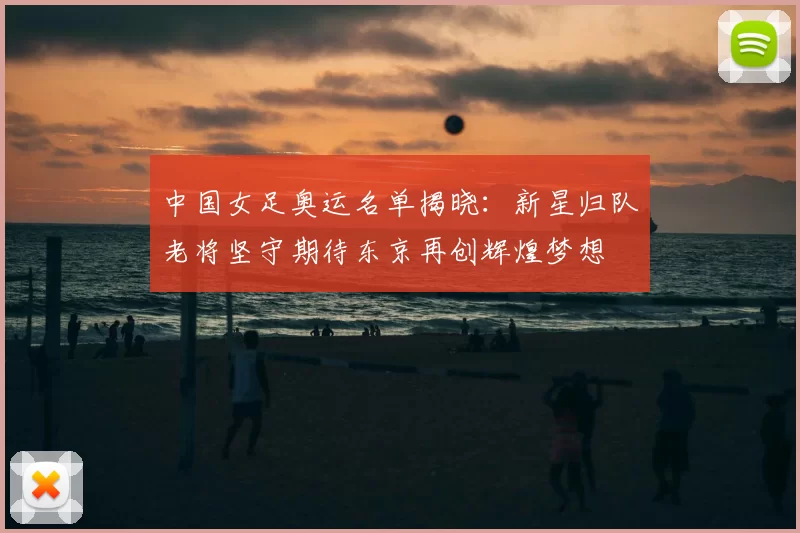 中国女足奥运名单揭晓:新星归队老将坚守期待东京再创辉煌梦想