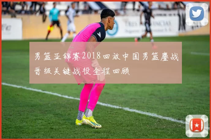 男篮亚锦赛2018回放中国男篮鏖战晋级关键战役全程回顾