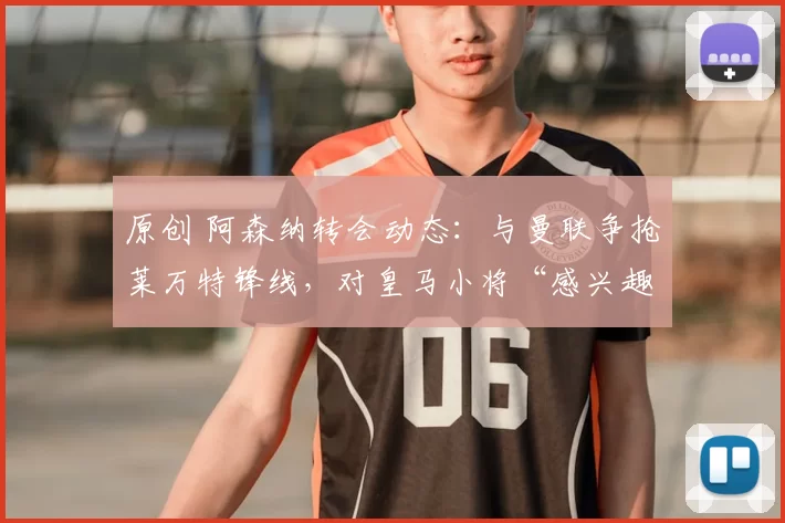 原创 阿森纳转会动态：与曼联争抢莱万特锋线，对皇马小将“感兴趣”