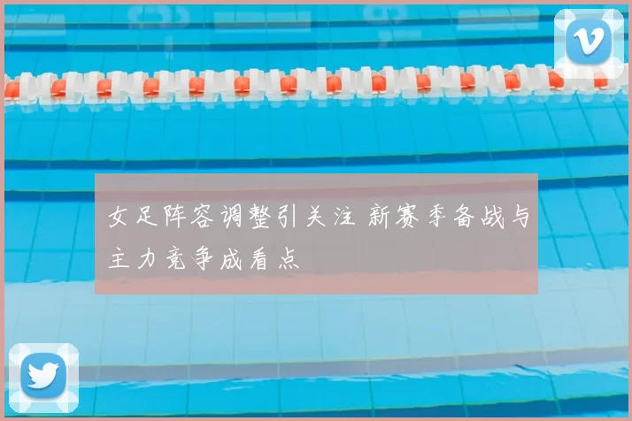 女足阵容调整引关注 新赛季备战与主力竞争成看点