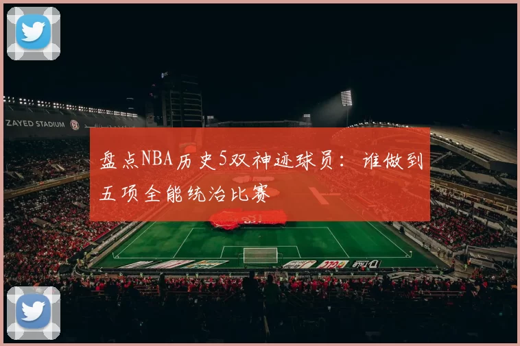 盘点NBA历史5双神迹球员:谁做到五项全能统治比赛