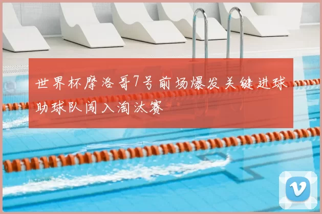 世界杯摩洛哥7号前场爆发关键进球助球队闯入淘汰赛