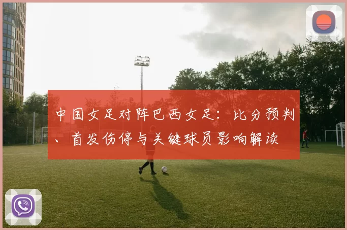 中国女足对阵巴西女足:比分预判、首发伤停与关键球员影响解读