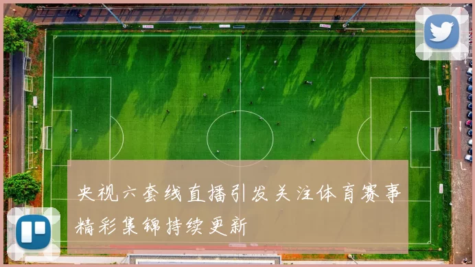 央视六套线直播引发关注体育赛事精彩集锦持续更新