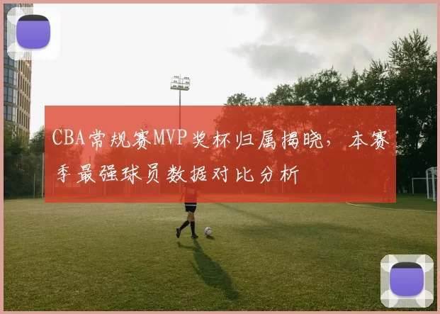 CBA常规赛MVP奖杯归属揭晓,本赛季最强球员数据对比分析
