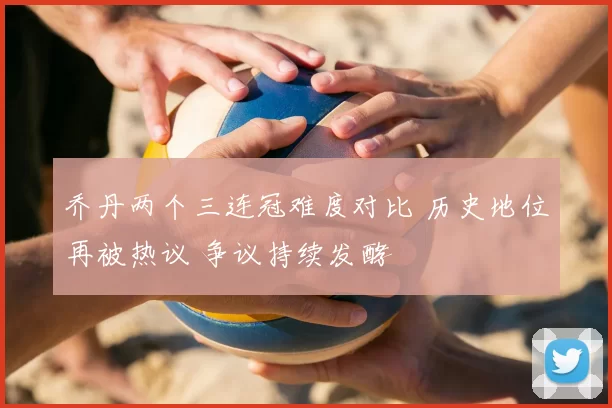乔丹两个三连冠难度对比 历史地位再被热议 争议持续发酵