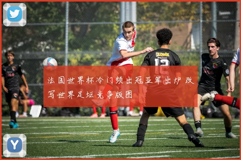 法国世界杯冷门频出冠亚军出炉 改写世界足坛竞争版图