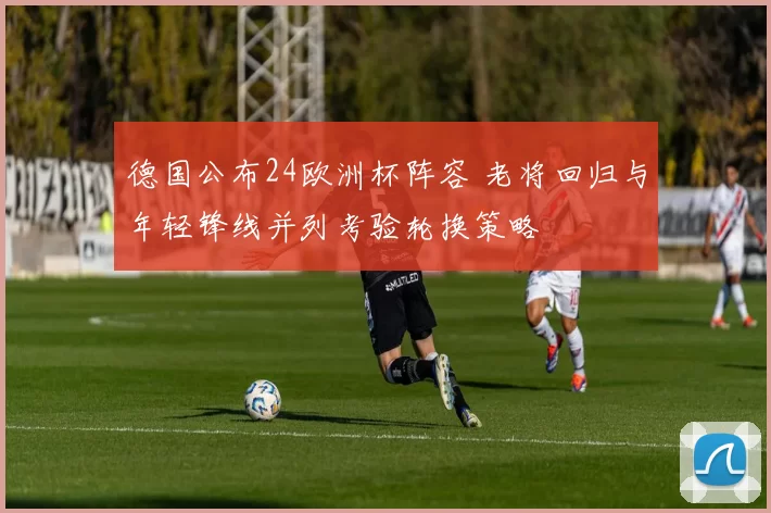 德国公布24欧洲杯阵容 老将回归与年轻锋线并列考验轮换策略