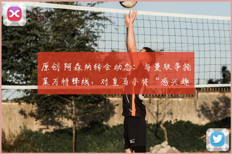 原创 阿森纳转会动态：与曼联争抢莱万特锋线，对皇马小将“感兴趣”