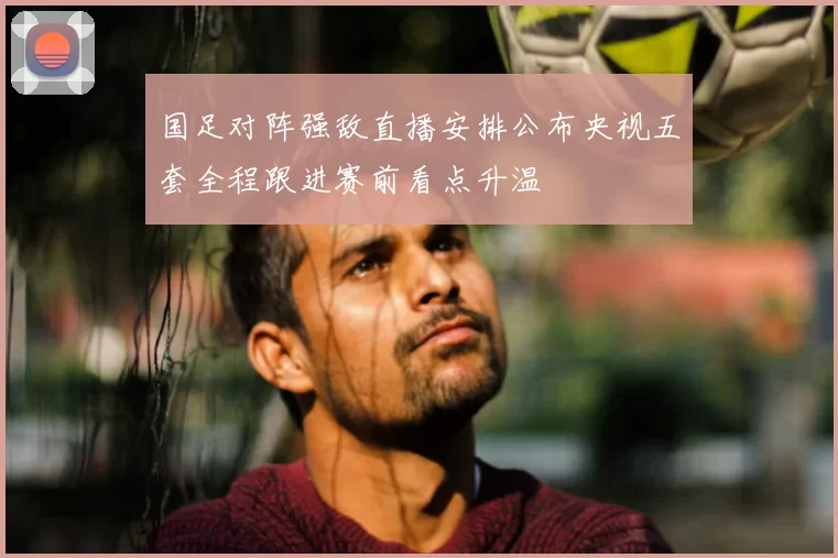 国足对阵强敌直播安排公布央视五套全程跟进赛前看点升温