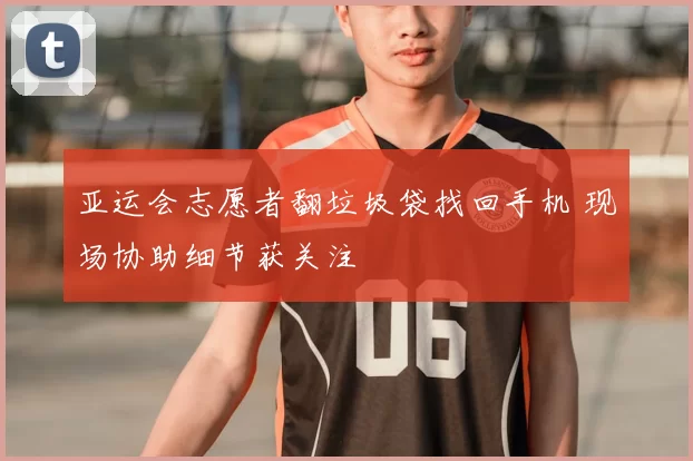 亚运会志愿者翻垃圾袋找回手机 现场协助细节获关注