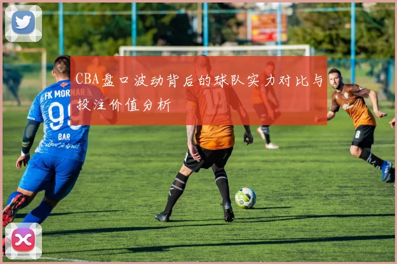 CBA盘口波动背后的球队实力对比与投注价值分析