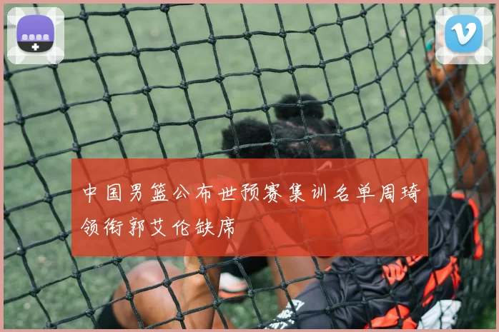 中国男篮公布世预赛集训名单周琦领衔郭艾伦缺席