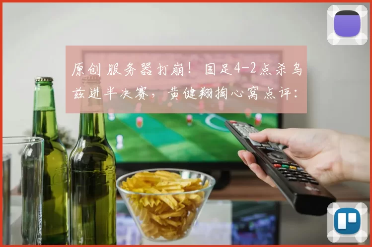 原创 服务器打崩!国足4-2点杀乌兹进半决赛,黄健翔掏心窝点评:踢的是高级足球